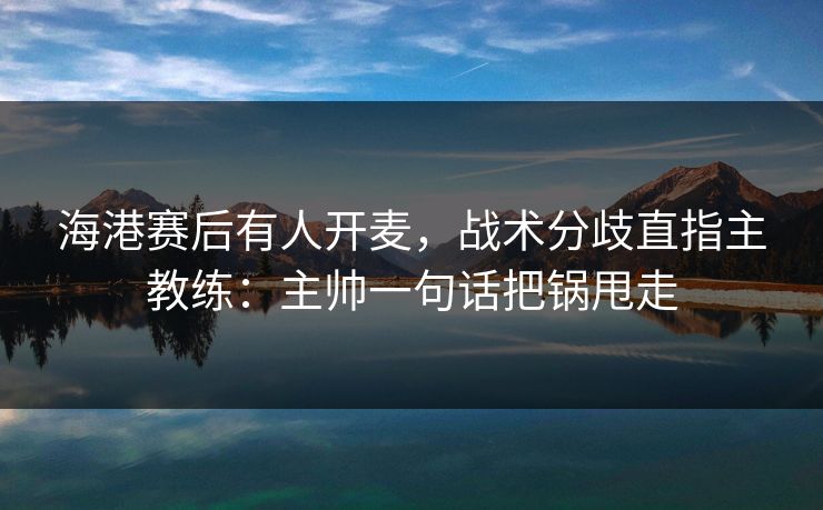 海港赛后有人开麦，战术分歧直指主教练：主帅一句话把锅甩走
