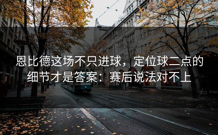 恩比德这场不只进球，定位球二点的细节才是答案：赛后说法对不上