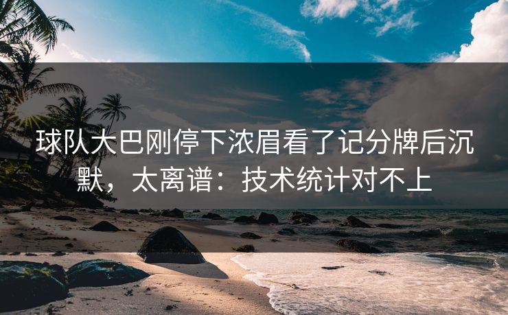 球队大巴刚停下浓眉看了记分牌后沉默，太离谱：技术统计对不上