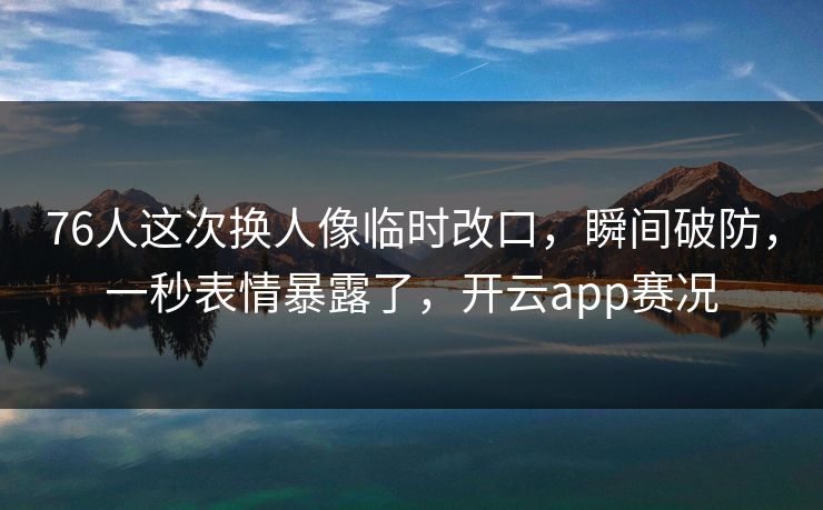 76人这次换人像临时改口，瞬间破防，一秒表情暴露了，开云app赛况