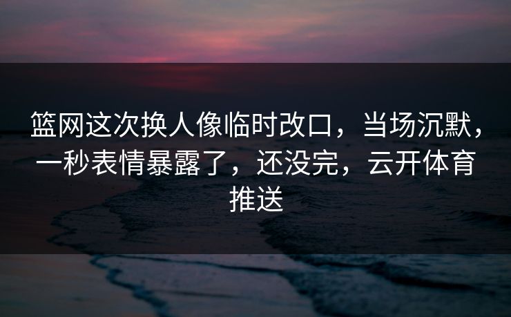 篮网这次换人像临时改口，当场沉默，一秒表情暴露了，还没完，云开体育推送