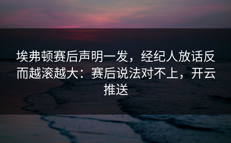埃弗顿赛后声明一发，经纪人放话反而越滚越大：赛后说法对不上，开云推送