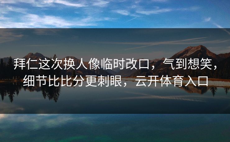 拜仁这次换人像临时改口，气到想笑，细节比比分更刺眼，云开体育入口
