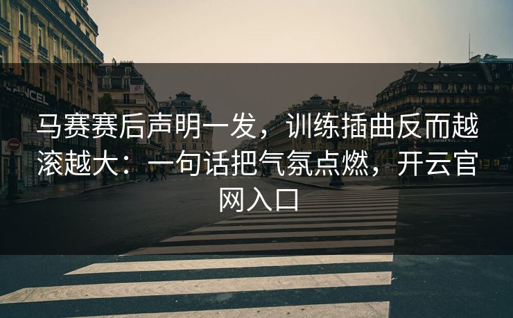 马赛赛后声明一发，训练插曲反而越滚越大：一句话把气氛点燃，开云官网入口