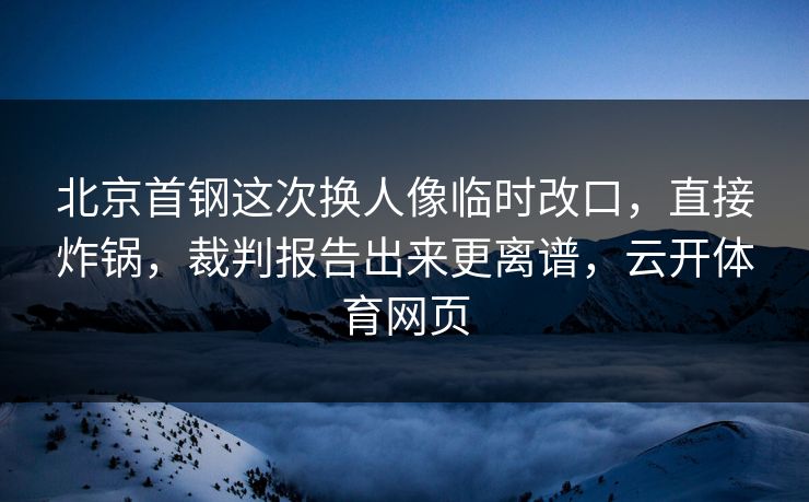 北京首钢这次换人像临时改口，直接炸锅，裁判报告出来更离谱，云开体育网页