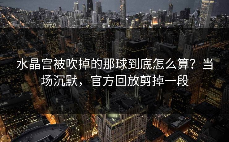 水晶宫被吹掉的那球到底怎么算？当场沉默，官方回放剪掉一段