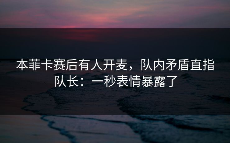 本菲卡赛后有人开麦，队内矛盾直指队长：一秒表情暴露了
