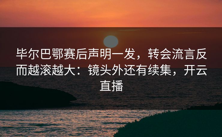 毕尔巴鄂赛后声明一发，转会流言反而越滚越大：镜头外还有续集，开云直播