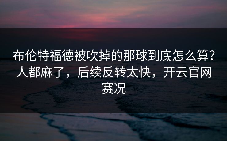 布伦特福德被吹掉的那球到底怎么算？人都麻了，后续反转太快，开云官网赛况