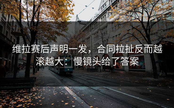 维拉赛后声明一发，合同拉扯反而越滚越大：慢镜头给了答案