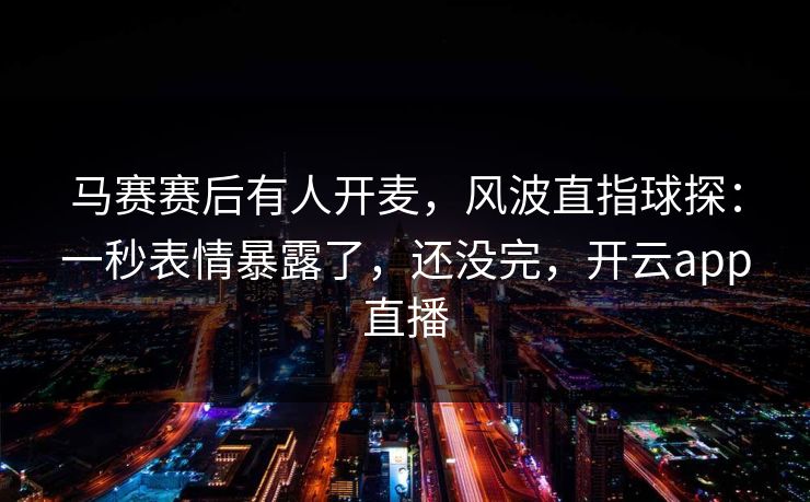 马赛赛后有人开麦，风波直指球探：一秒表情暴露了，还没完，开云app直播