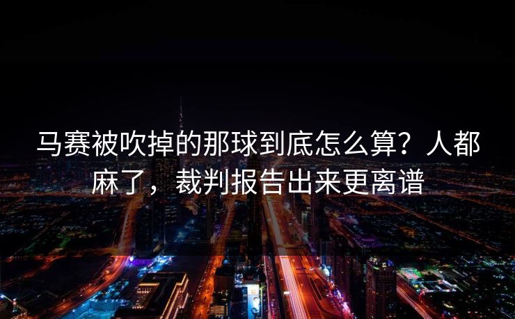 马赛被吹掉的那球到底怎么算？人都麻了，裁判报告出来更离谱