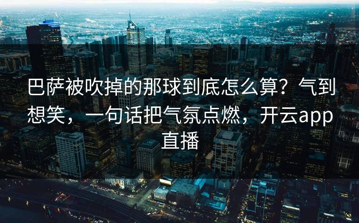 巴萨被吹掉的那球到底怎么算？气到想笑，一句话把气氛点燃，开云app直播