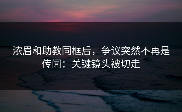 浓眉和助教同框后，争议突然不再是传闻：关键镜头被切走