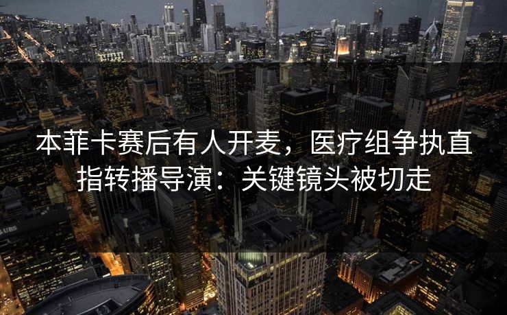 本菲卡赛后有人开麦，医疗组争执直指转播导演：关键镜头被切走
