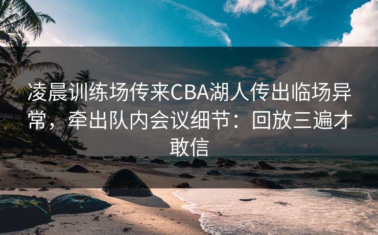 凌晨训练场传来CBA湖人传出临场异常，牵出队内会议细节：回放三遍才敢信