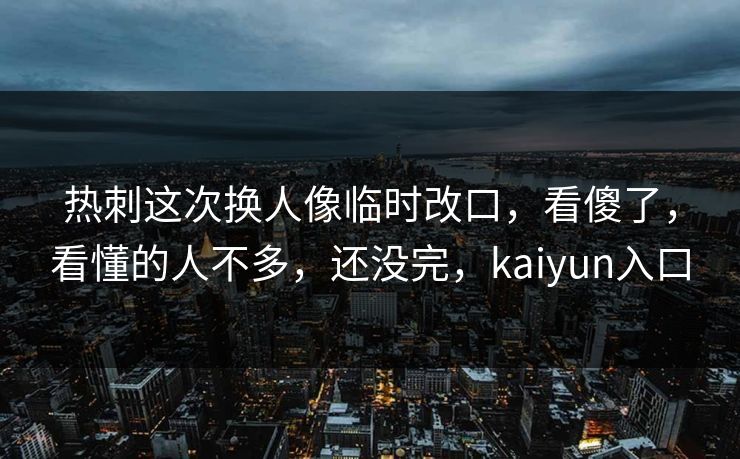 热刺这次换人像临时改口，看傻了，看懂的人不多，还没完，kaiyun入口