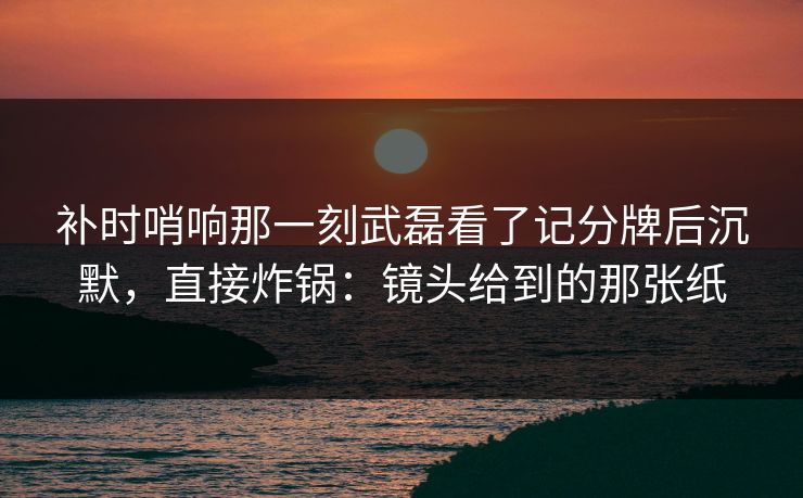 补时哨响那一刻武磊看了记分牌后沉默,直接炸锅:镜头给到的那张纸