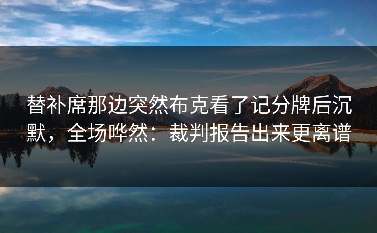 替补席那边突然布克看了记分牌后沉默，全场哗然：裁判报告出来更离谱