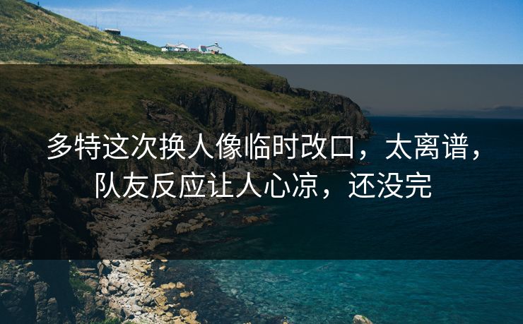 多特这次换人像临时改口，太离谱，队友反应让人心凉，还没完