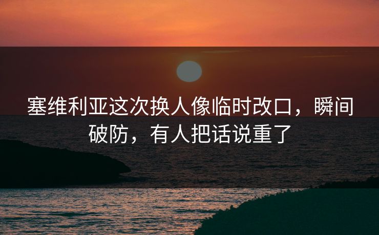 塞维利亚这次换人像临时改口，瞬间破防，有人把话说重了