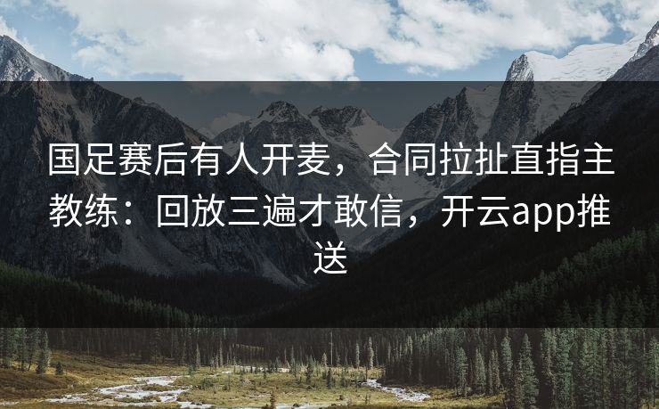 国足赛后有人开麦，合同拉扯直指主教练：回放三遍才敢信，开云app推送