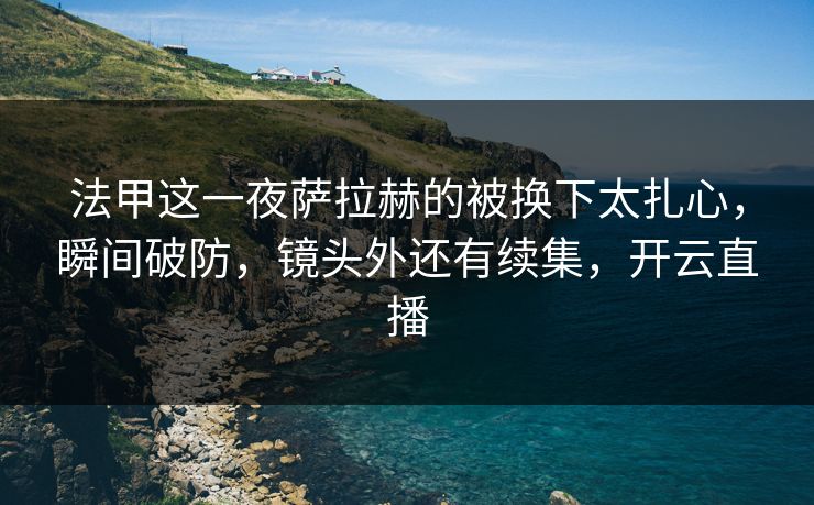 法甲这一夜萨拉赫的被换下太扎心，瞬间破防，镜头外还有续集，开云直播