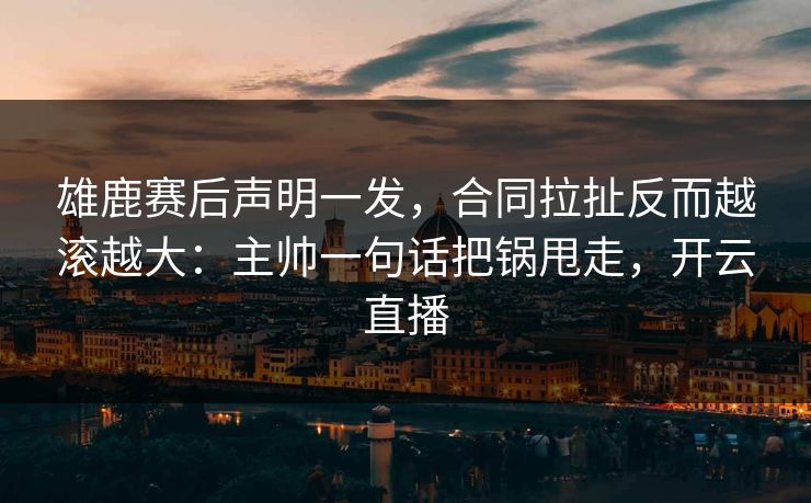 雄鹿赛后声明一发,合同拉扯反而越滚越大:主帅一句话把锅甩走,开云直播