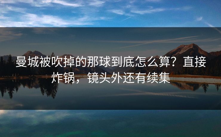 曼城被吹掉的那球到底怎么算？直接炸锅，镜头外还有续集