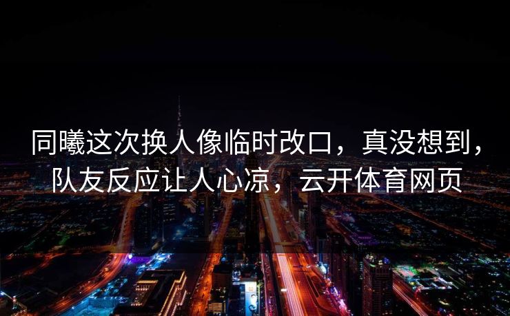同曦这次换人像临时改口,真没想到,队友反应让人心凉,云开体育网页