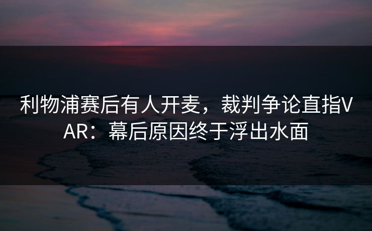 利物浦赛后有人开麦，裁判争论直指VAR：幕后原因终于浮出水面