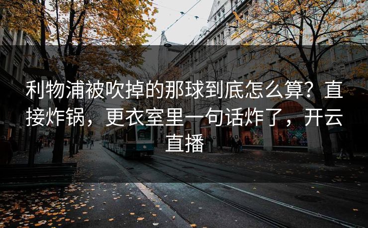 利物浦被吹掉的那球到底怎么算?直接炸锅,更衣室里一句话炸了,开云直播