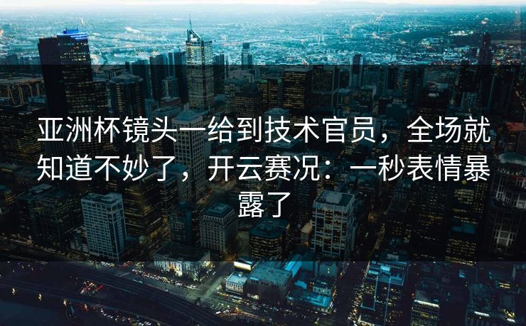 亚洲杯镜头一给到技术官员,全场就知道不妙了,开云赛况:一秒表情暴露了