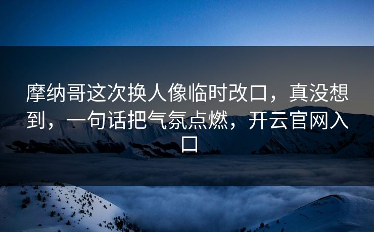 摩纳哥这次换人像临时改口,真没想到,一句话把气氛点燃,开云官网入口