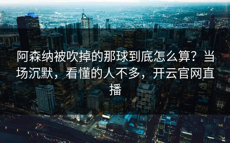 阿森纳被吹掉的那球到底怎么算?当场沉默,看懂的人不多,开云官网直播