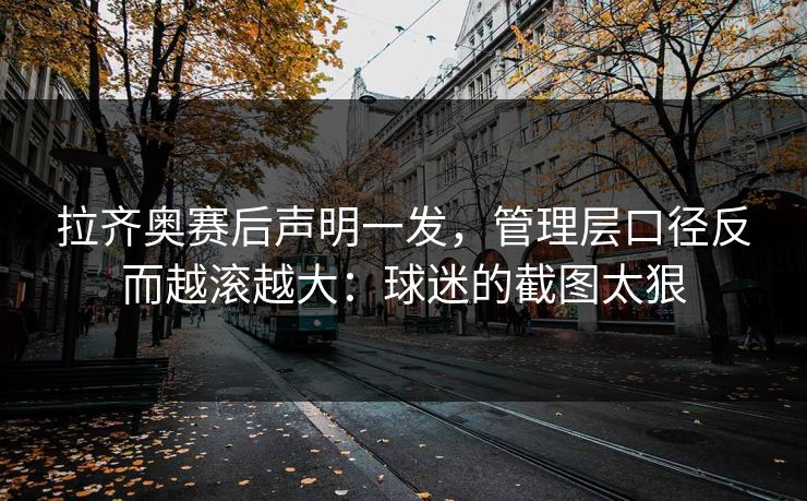拉齐奥赛后声明一发,管理层口径反而越滚越大:球迷的截图太狠
