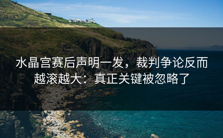 水晶宫赛后声明一发,裁判争论反而越滚越大:真正关键被忽略了