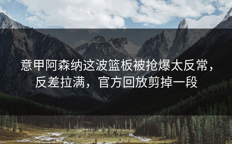 意甲阿森纳这波篮板被抢爆太反常,反差拉满,官方回放剪掉一段