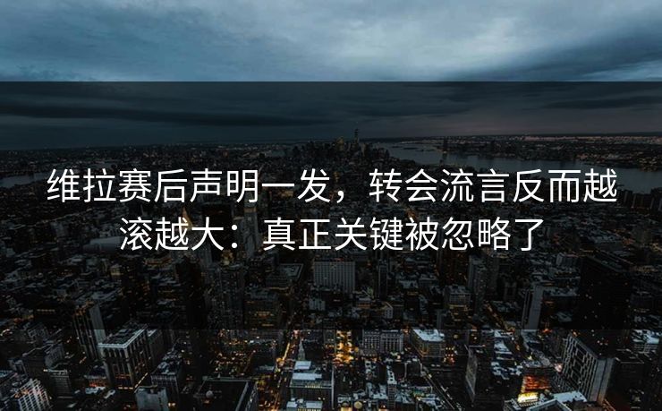 维拉赛后声明一发，转会流言反而越滚越大：真正关键被忽略了
