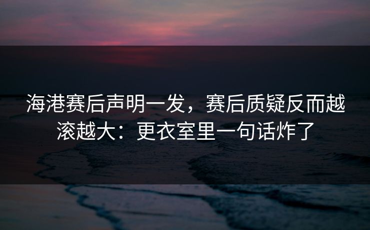 海港赛后声明一发，赛后质疑反而越滚越大：更衣室里一句话炸了